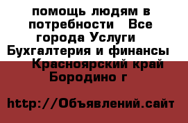 помощь людям в потребности - Все города Услуги » Бухгалтерия и финансы   . Красноярский край,Бородино г.